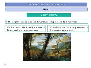 TEMASTEMAS
GARCILASO DE LA VEGA (1501- 1536)
LA NATURALEZA
• El otro gran tema de la poesía de Garcilaso es la presencia de la naturaleza :
• Entorno idealizado donde los poetas se
lamentan de sus cuitas amorosos.
• Confidente que escucha y consuela a
los pastores en sus quejas.
 
