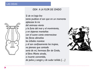 ODA A LA FLOR DE GNIDO
Si de mi baja lira
tanto pudiese el son que en un momento
aplacase la ira
del animoso viento
y la furia del mar y el movimiento,
y en ásperas montañas
con el suave canto enterneciese
las fieras alimañas
los árboles moviese
y al son confusamente los trujese,
no pienses que cantado
sería de mí, hermosa flor de Gnido,
el fiero Marte airado,
a muerte convertido,
de polvo y sangre y de sudor teñido […]
LAS ODAS
 
