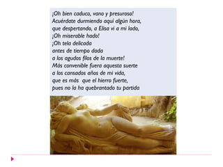 ¡Oh bien caduco, vano y presuroso!
Acuérdate durmiendo aquí algún hora,
que despertando, a Elisa vi a mi lado,
¡Oh miserable hado!
¡Oh tela delicada
antes de tiempo dada
a los agudos filos de la muerte!
Más convenible fuera aquesta suerte
a los cansados años de mi vida,
que es más que el hierro fuerte,
pues no la ha quebrantado tu partida
 