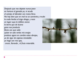 Después que nos dejaste nunca pace
en hartura el ganado ya, ni acude
el campo al labrador con mano llena.
No hay bien que en mal no se convierta y mude:
la mala hierba al trigo ahoga, y nace
en lugar suyo la infelice avena
la tierra que de buena
gana nos producía
flores con que solía
quitar en solo verlas mis enojos
produce agora en cambio estos abrojos,
ya de rigor de espinas intratable:
yo hago con mis ojos,
crecer, llorando , el fruto miserable.
 