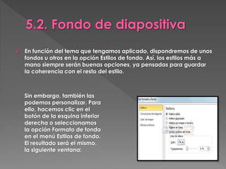  En función del tema que tengamos aplicado, dispondremos de unos
fondos u otros en la opción Estilos de fondo. Así, los estilos más a
mano siempre serán buenas opciones, ya pensadas para guardar
la coherencia con el resto del estilo.
Sin embargo, también las
podemos personalizar. Para
ello, hacemos clic en el
botón de la esquina inferior
derecha o seleccionamos
la opción Formato de fondo
en el menú Estilos de fondo.
El resultado será el mismo,
la siguiente ventana:
 