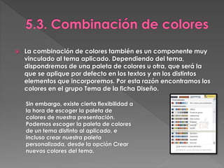  La combinación de colores también es un componente muy
vinculado al tema aplicado. Dependiendo del tema,
dispondremos de una paleta de colores u otra, que será la
que se aplique por defecto en los textos y en los distintos
elementos que incorporemos. Por esta razón encontramos los
colores en el grupo Tema de la ficha Diseño.
Sin embargo, existe cierta flexibilidad a
la hora de escoger la paleta de
colores de nuestra presentación.
Podemos escoger la paleta de colores
de un tema distinto al aplicado, e
incluso crear nuestra paleta
personalizada, desde la opción Crear
nuevos colores del tema.
 