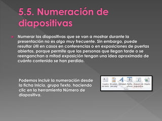  Numerar las diapositivas que se van a mostrar durante la
presentación no es algo muy frecuente. Sin embargo, puede
resultar útil en casos en conferencias o en exposiciones de puertas
abiertas, porque permite que las personas que llegan tarde o se
reenganchan a mitad exposición tengan una idea aproximada de
cuánto contenido se han perdido.
Podemos incluir la numeración desde
la ficha Inicio, grupo Texto, haciendo
clic en la herramienta Número de
diapositiva.
 