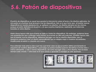  El patrón de diapositivas es aquel que guarda la información sobre el tema y los diseños aplicados. Se
encuentra en el primer nivel jerárquico de las diapositivas. Esto es lo que hace que, al insertar nuevas
diapositivas en nuestra presentación, se apliquen sus diseños. Los diseños siempre son los mismos,
porque así están definidos en el patrón, y lo que nosotros insertamos, realmente, son instancias
basadas en estos diseños.
 Hasta ahora hemos visto que el tema se aplica a todas las diapositivas. Sin embargo, podemos tener
una presentación que contenga varios temas, incluyendo en ella más patrones. También hemos visto
que al insertar nuevas diapositivas, debemos escoger uno de los diseños disponibles, pero si
queremos podemos crear un diseño personalizado que se adapte mejor a nuestras necesidades,
modificando el patrón o creando uno nuevo.
 Para entender todo esto lo único que hay que tener claro es que el patrón define previamente el
esquema de nuestras diapositivas, y que luego ya somos nosotros quienes decidimos si incluir más o
menos elementos, y más o menos diapositivas, así como escoger unos u otros diseños. Pero la base
siempre está creada. Y esta base es la que vamos a aprender a manejar en este apartado.
 