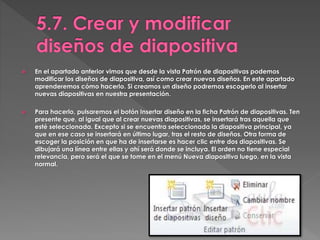  En el apartado anterior vimos que desde la vista Patrón de diapositivas podemos
modificar los diseños de diapositiva, así como crear nuevos diseños. En este apartado
aprenderemos cómo hacerlo. Si creamos un diseño podremos escogerlo al insertar
nuevas diapositivas en nuestra presentación.
 Para hacerlo, pulsaremos el botón Insertar diseño en la ficha Patrón de diapositivas. Ten
presente que, al igual que al crear nuevas diapositivas, se insertará tras aquella que
esté seleccionada. Excepto si se encuentra seleccionada la diapositiva principal, ya
que en ese caso se insertará en último lugar, tras el resto de diseños. Otra forma de
escoger la posición en que ha de insertarse es hacer clic entre dos diapositivas. Se
dibujará una línea entre ellas y ahí será donde se incluya. El orden no tiene especial
relevancia, pero será el que se tome en el menú Nueva diapositiva luego, en la vista
normal.
 