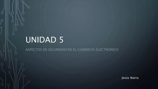 UNIDAD 5
ASPECTOS DE SEGURIDAD EN EL COMERCIO ELECTRÓNICO
Jesús Ibarra
 