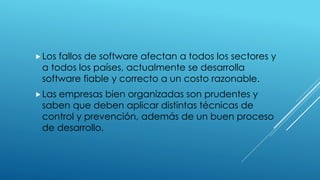 Los fallos de software afectan a todos los sectores y
a todos los países, actualmente se desarrolla
software fiable y correcto a un costo razonable.
Las empresas bien organizadas son prudentes y
saben que deben aplicar distintas técnicas de
control y prevención, además de un buen proceso
de desarrollo.
 