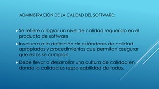 ADMINISTRACIÓN DE LA CALIDAD DEL SOFTWARE:
Se refiere a lograr un nivel de calidad requerido en el
producto de software
Involucra a la definición de estándares de calidad
apropiados y procedimientos que permitan asegurar
que estos se cumplan.
Debe llevar a desarrollar una cultura de calidad en
donde la calidad es responsabilidad de todos.
 