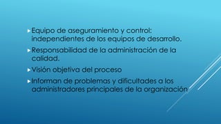 Equipo de aseguramiento y control:
independientes de los equipos de desarrollo.
Responsabilidad de la administración de la
calidad.
Visión objetiva del proceso
Informan de problemas y dificultades a los
administradores principales de la organización
 