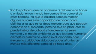 Son las palabras que no podemos ni debemos de hacer
a un lado, en un mundo tan competitivo como el de
estos tiempos. Ya que la calidad como lo marcan
algunos autores es la capacidad de hacer cosas
distintas a las que se les debe mejorar para que puedan
competir en el mercado, pero no solo en productos se
puede hablar de calidad si también en los seres
humano y el medio ambiente ya que los seres humanos,
animales y plantas ha venido evolucionando para
mejorar la calidad de vida para poder afrontar un
mundo más diferente como el de hace años.
 