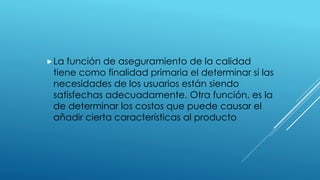 La función de aseguramiento de la calidad
tiene como finalidad primaria el determinar si las
necesidades de los usuarios están siendo
satisfechas adecuadamente. Otra función, es la
de determinar los costos que puede causar el
añadir cierta características al producto
 