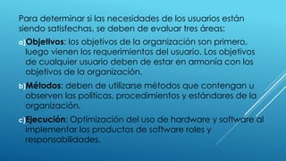 Para determinar si las necesidades de los usuarios están
siendo satisfechas, se deben de evaluar tres áreas:
a)Objetivos: los objetivos de la organización son primero,
luego vienen los requerimientos del usuario. Los objetivos
de cualquier usuario deben de estar en armonía con los
objetivos de la organización.
b)Métodos: deben de utilizarse métodos que contengan u
observen las políticas, procedimientos y estándares de la
organización.
c)Ejecución: Optimización del uso de hardware y software al
implementar los productos de software roles y
responsabilidades.
 
