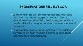 PROBLEMAS QUE RESUELVE SQA
La obtención de un software de calidad implica la
utilización de metodologías o procedimientos
estándares área el análisis, diseño, programación y
prueba del software que permitan uniformar la filosofía
de trabajo.
La adopción de una buena política o metodología
contribuye en gran medida a lograr la calidad del
software pero no la asegura.
 