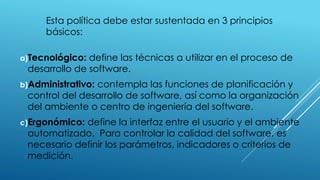 Esta política debe estar sustentada en 3 principios
básicos:
a)Tecnológico: define las técnicas a utilizar en el proceso de
desarrollo de software.
b)Administrativo: contempla las funciones de planificación y
control del desarrollo de software, así como la organización
del ambiente o centro de ingeniería del software.
c)Ergonómico: define la interfaz entre el usuario y el ambiente
automatizado. Para controlar la calidad del software, es
necesario definir los parámetros, indicadores o criterios de
medición.
 