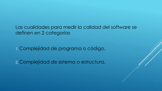 Las cualidades para medir la calidad del software se
definen en 2 categorías
1. Complejidad de programa o código.
2. Complejidad de sistema o estructura.
 