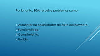Por lo tanto, SQA resuelve problemas como:
1. Aumentar las posibilidades de éxito del proyecto.
2. Funcionalidad.
3. Cumplimiento.
4. Usable.
 