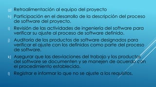 g) Retroalimentación al equipo del proyecto
h) Participación en el desarrollo de la descripción del proceso
de software del proyecto.
i) Revisión de las actividades de ingeniería del software para
verificar su ajuste al proceso de software definido.
j) Auditoría de los productos de software designados para
verificar el ajuste con los definidos como parte del proceso
de software.
k) Asegurar que las desviaciones del trabajo y los productos
del software se documenten y se manejen de acuerdo con
el procedimiento establecido.
l) Registrar e informar lo que no se ajuste a los requisitos.
 
