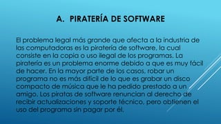 A. PIRATERÍA DE SOFTWARE
El problema legal más grande que afecta a la industria de
las computadoras es la piratería de software, la cual
consiste en la copia o uso ilegal de los programas. La
piratería es un problema enorme debido a que es muy fácil
de hacer. En la mayor parte de los casos, robar un
programa no es más difícil de lo que es grabar un disco
compacto de música que le ha pedido prestado a un
amigo. Los piratas de software renuncian al derecho de
recibir actualizaciones y soporte técnico, pero obtienen el
uso del programa sin pagar por él.
 