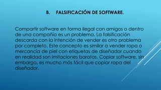 B. FALSIFICACIÓN DE SOFTWARE.
Compartir software en forma ilegal con amigos o dentro
de una compañía es un problema. La falsificación
descarda con la intención de vender es otro problema
por completo. Este concepto es similar a vender ropa o
mercancía de piel con etiquetas de diseñador cuando
en realidad son imitaciones baratas. Copiar software, sin
embargo, es mucho más fácil que copiar ropa del
diseñador.
 
