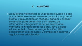 C. AUDITORIA.
La auditoría informática es un proceso llevado a cabo
por profesionales especialmente capacitados para el
efecto, y que consiste en recoger, agrupar y evaluar
evidencias para determinar si un sistema de
información salvaguarda el activo empresarial,
mantiene la integridad de los datos, lleva a cabo
eficazmente los fines de la organización, utiliza
eficientemente los recursos, y cumple con las leyes y
regulaciones establecidas.
 