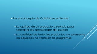 Por el concepto de Calidad se entiende:
La aptitud de un producto o servicio para
satisfacer las necesidades del usuario
La cualidad de todos los productos, no solamente
de equipos si no también de programas
 