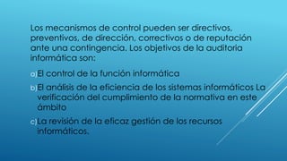 Los mecanismos de control pueden ser directivos,
preventivos, de dirección, correctivos o de reputación
ante una contingencia. Los objetivos de la auditoria
informática son:
a)El control de la función informática
b)El análisis de la eficiencia de los sistemas informáticos La
verificación del cumplimiento de la normativa en este
ámbito
c)La revisión de la eficaz gestión de los recursos
informáticos.
 
