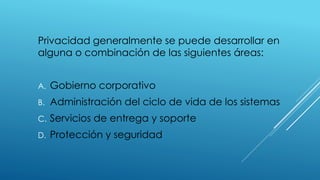 Privacidad generalmente se puede desarrollar en
alguna o combinación de las siguientes áreas:
A. Gobierno corporativo
B. Administración del ciclo de vida de los sistemas
C. Servicios de entrega y soporte
D. Protección y seguridad
 