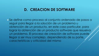 D. CREACION DE SOFTWARE
Se define como proceso al conjunto ordenado de pasos a
seguir para llegar a la solución de un problema u
obtención de un producto, en este caso particular, para
lograr la obtención de un producto software que resuelva
un problema. El proceso de creación de software puede
llegar a ser muy complejo, dependiendo de su porte,
características y criticidad del mismo
 