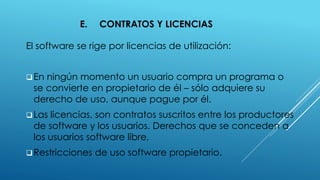 E. CONTRATOS Y LICENCIAS
El software se rige por licencias de utilización:
En ningún momento un usuario compra un programa o
se convierte en propietario de él – sólo adquiere su
derecho de uso, aunque pague por él.
Las licencias, son contratos suscritos entre los productores
de software y los usuarios. Derechos que se conceden a
los usuarios software libre,
Restricciones de uso software propietario.
 