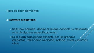 Tipos de licenciamiento:
A.Software propietario:
Software cerrado, donde el dueño controla su desarrollo
y no divulga sus especificaciones.
Es el producido principalmente por las grandes
empresas, tales como Microsoft, Adobe, Corel y muchas
otras.
 