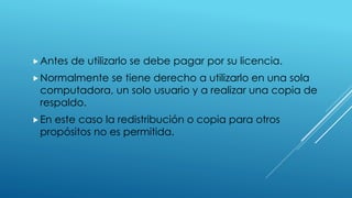 Antes de utilizarlo se debe pagar por su licencia.
Normalmente se tiene derecho a utilizarlo en una sola
computadora, un solo usuario y a realizar una copia de
respaldo.
En este caso la redistribución o copia para otros
propósitos no es permitida.
 