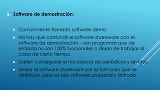 B. Software de demostración:
 Comúnmente llamado software demo.
 No hay que confundir el software shareware con el
software de demostración – son programas que de
entrada no son 100% funcionales o dejan de trabajar al
cabo de cierto tiempo.
 Suelen conseguirse en los kioscos de periódicos y revistas.
 Similar al software shareware por la forma en que se
distribuye, pero es sólo software propietario limitado.
 