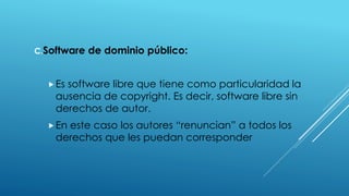 C.Software de dominio público:
Es software libre que tiene como particularidad la
ausencia de copyright. Es decir, software libre sin
derechos de autor.
En este caso los autores “renuncian” a todos los
derechos que les puedan corresponder
 
