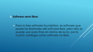 D. Software semi-libre:
 Para la free software foundation, es software que
posee las libertades del software libre, pero sólo se
puede usar para fines sin ánimo de lucro, por lo
cual lo cataloga como software no libre.
 