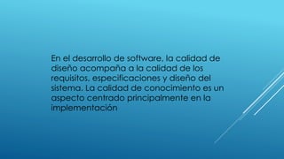 En el desarrollo de software, la calidad de
diseño acompaña a la calidad de los
requisitos, especificaciones y diseño del
sistema. La calidad de conocimiento es un
aspecto centrado principalmente en la
implementación
 