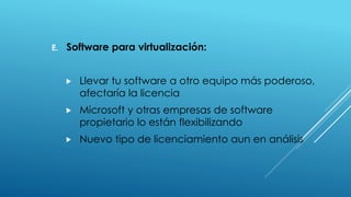 E. Software para virtualización:
 Llevar tu software a otro equipo más poderoso,
afectaría la licencia
 Microsoft y otras empresas de software
propietario lo están flexibilizando
 Nuevo tipo de licenciamiento aun en análisis
 