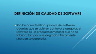 DEFINICIÓN DE CALIDAD DE SOFTWARE
Son las características propias del software
aquellas que se quieren controlar y asegurar, el
software es un producto inmaterial que no se
fabrica, tampoco se degradan físicamente,
sino que se desarrolla.
 