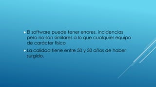 El software puede tener errores, incidencias
pero no son similares a lo que cualquier equipo
de carácter físico
La calidad tiene entre 50 y 30 años de haber
surgido.
 