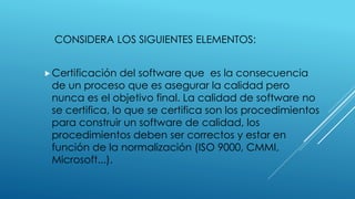 CONSIDERA LOS SIGUIENTES ELEMENTOS:
Certificación del software que es la consecuencia
de un proceso que es asegurar la calidad pero
nunca es el objetivo final. La calidad de software no
se certifica, lo que se certifica son los procedimientos
para construir un software de calidad, los
procedimientos deben ser correctos y estar en
función de la normalización (ISO 9000, CMMI,
Microsoft...).
 