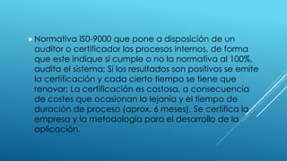 Normativa IS0-9000 que pone a disposición de un
auditor o certificador los procesos internos, de forma
que este indique si cumple o no la normativa al 100%,
audita el sistema; Si los resultados son positivos se emite
la certificación y cada cierto tiempo se tiene que
renovar; La certificación es costosa, a consecuencia
de costes que ocasionan la lejanía y el tiempo de
duración de proceso (aprox. 6 meses). Se certifica la
empresa y la metodología para el desarrollo de la
aplicación.
 