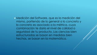 Medición del Software, que es la medición del
mismo, partiendo de lo general a lo concreto y
lo concreto es asociado a la métrica, cuya
combinación te daría el nivel de calidad o
seguridad de tu producto. Las ciencias bien
estructuradas se basan en medidas bien
hechas, se basan en la matemática.
 