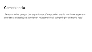 Competencia
Se caracteriza porque dos organismos (Que pueden ser de la misma especie o
de distinta especie) se perjudican mutuamente al competir por el mismo recu
 