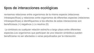 tipos de interacciones ecológicas 19
revisemos relaciones entre organismos de la misma especie (relaciones
intraespecíficas) y relaciones entre organismos de diferentes especies (relaciones
intraespecificas) e identifiquemos si los efectos de estas interacciones son
beneficiosos (+) negativos (-) o neutros (0)
La simbiosis es cualquier relación estrecha a largo plazo entre diferentes
especies.Los organismos que participan de una relación simbiótica pueden
beneficiarse no ser afectados o verse perjudicados por la interacción
 
