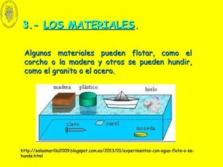 3.-3.- LOS MATERIALESLOS MATERIALES..
Algunos materiales pueden flotar, como elAlgunos materiales pueden flotar, como el
corcho o la madera y otros se pueden hundir,corcho o la madera y otros se pueden hundir,
como el granito o el acero.como el granito o el acero.
http://salaamarilla2009.blogspot.com.es/2013/01/experimentos-con-agua-flota-o-se-http://salaamarilla2009.blogspot.com.es/2013/01/experimentos-con-agua-flota-o-se-
hunde.htmlhunde.html
 