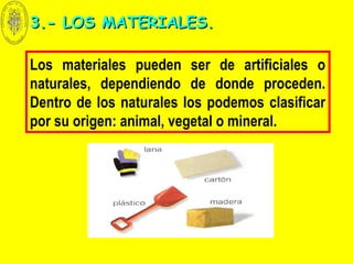 Los materiales pueden ser de artificiales o
naturales, dependiendo de donde proceden.
Dentro de los naturales los podemos clasificar
por su origen: animal, vegetal o mineral.
3.- LOS MATERIALES.3.- LOS MATERIALES.
 