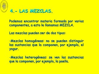 4.- LAS MEZCLAS.4.- LAS MEZCLAS.
Podemos encontrar materia formada por variosPodemos encontrar materia formada por varios
componentes, a esto le llamamos MEZCLA.componentes, a esto le llamamos MEZCLA.
Las mezclas pueden ser de dos tipos:Las mezclas pueden ser de dos tipos:
-Mezclas homogéneas: no se pueden distinguirMezclas homogéneas: no se pueden distinguir
las sustancias que la componen, por ejemplo, ellas sustancias que la componen, por ejemplo, el
yogur.yogur.
-Mezclas heterogéneas: se ven las sustanciasMezclas heterogéneas: se ven las sustancias
que la componen, por ejemplo, la paella.que la componen, por ejemplo, la paella.
 