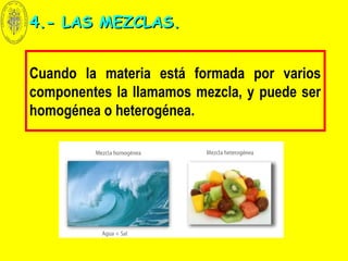 Cuando la materia está formada por varios
componentes la llamamos mezcla, y puede ser
homogénea o heterogénea.
4.- LAS MEZCLAS.4.- LAS MEZCLAS.
 