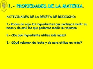 1.-1.- PROPIEDADES DE LA MATERIAPROPIEDADES DE LA MATERIA..
ACTIVIDADES DE LA RECETA DE BIZCOCHO:ACTIVIDADES DE LA RECETA DE BIZCOCHO:
1.- Rodea de rojo los ingredientes que podemos medir su1.- Rodea de rojo los ingredientes que podemos medir su
masa y de azul los que podemos medir su volumen.masa y de azul los que podemos medir su volumen.
2.- ¿De qué ingrediente utilizo más masa?2.- ¿De qué ingrediente utilizo más masa?
3.- ¿Qué volumen de leche y de nata utilizo en total?3.- ¿Qué volumen de leche y de nata utilizo en total?
 
