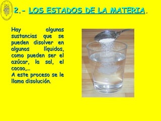 2.-2.- LOS ESTADOS DE LA MATERIALOS ESTADOS DE LA MATERIA..
Hay algunasHay algunas
sustancias que sesustancias que se
pueden disolver enpueden disolver en
algunos líquidos,algunos líquidos,
como pueden ser elcomo pueden ser el
azúcar, la sal, elazúcar, la sal, el
cacao,…cacao,…
A este proceso se leA este proceso se le
llama disolución.llama disolución.
 