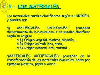 3.-3.- LOS MATERIALES.LOS MATERIALES...
Los materiales pueden clasificarse según su ORIGEN,Los materiales pueden clasificarse según su ORIGEN,
y pueden ser:y pueden ser:
a) MATERIALES NATURALES: procedena) MATERIALES NATURALES: proceden
directamente de la naturaleza. Y se pueden clasificardirectamente de la naturaleza. Y se pueden clasificar
según su origen:según su origen:
a.1.) Origen vegetal: madera, algodón,…a.1.) Origen vegetal: madera, algodón,…
a.2) Origen animal: lana, seda,…a.2) Origen animal: lana, seda,…
a.3) Origen mineral: oro, marmol,…a.3) Origen mineral: oro, marmol,…
•MATERIALES ARTIFICIALES: proceden de laMATERIALES ARTIFICIALES: proceden de la
transformación de los materiales naturales. Como portransformación de los materiales naturales. Como por
ejemplo: plástico, papel o vidrio.ejemplo: plástico, papel o vidrio.
 